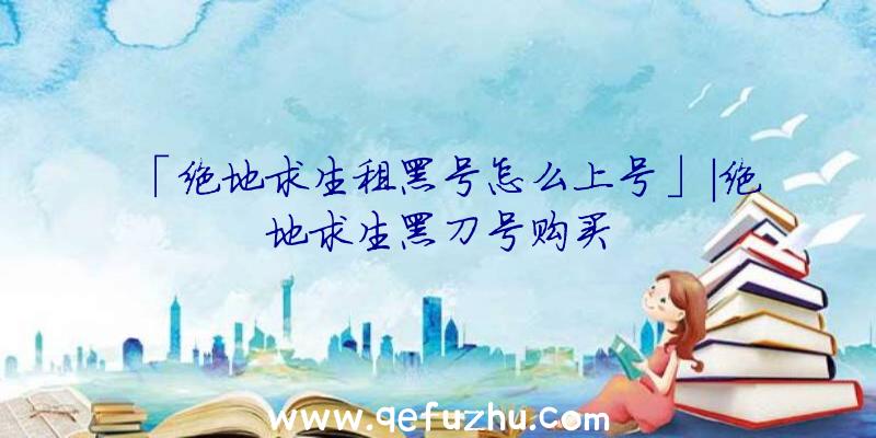 「绝地求生租黑号怎么上号」|绝地求生黑刀号购买
